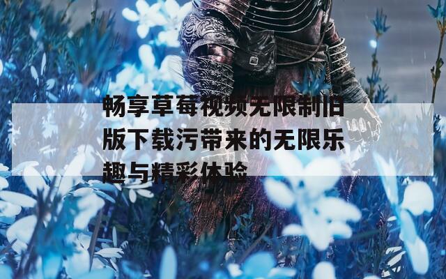 畅享草莓视频无限制旧版下载污带来的无限乐趣与精彩体验