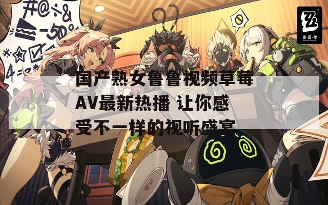 国产熟女鲁鲁视频草莓AV最新热播 让你感受不一样的视听盛宴