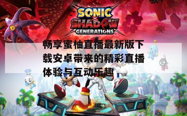 畅享蜜柚直播最新版下载安卓带来的精彩直播体验与互动乐趣