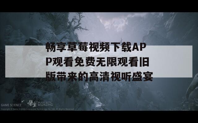 畅享草莓视频下载APP观看免费无限观看旧版带来的高清视听盛宴