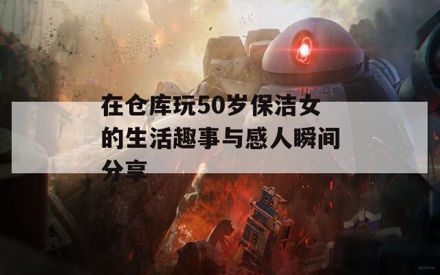 在仓库玩50岁保洁女的生活趣事与感人瞬间分享