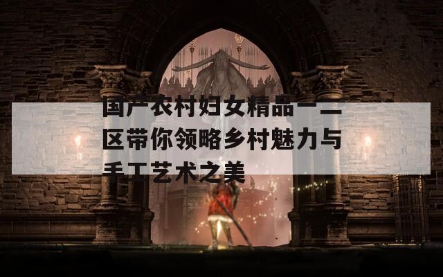 国产农村妇女精品一二区带你领略乡村魅力与手工艺术之美