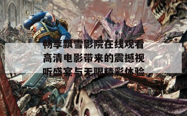 畅享飘雪影院在线观看高清电影带来的震撼视听盛宴与无限精彩体验