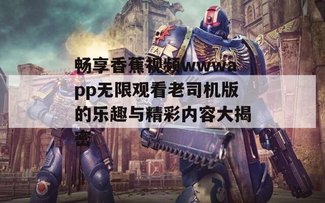 畅享香蕉视频wwwapp无限观看老司机版的乐趣与精彩内容大揭密