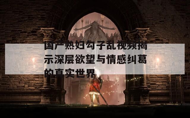 国产熟妇勾子乱视频揭示深层欲望与情感纠葛的真实世界