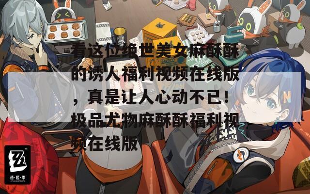 看这位绝世美女麻酥酥的诱人福利视频在线版，真是让人心动不已！极品尤物麻酥酥福利视频在线版