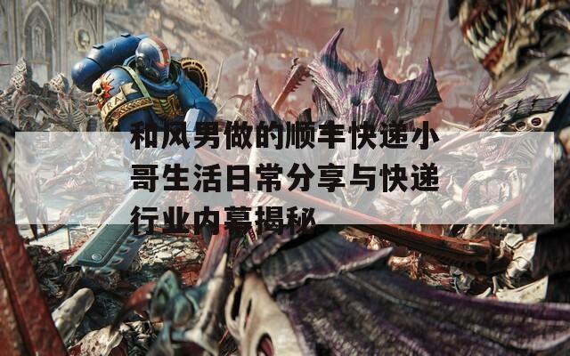 和风男做的顺丰快递小哥生活日常分享与快递行业内幕揭秘