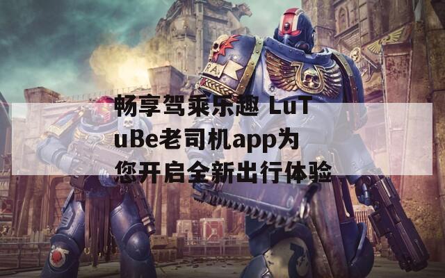 畅享驾乘乐趣 LuTuBe老司机app为您开启全新出行体验