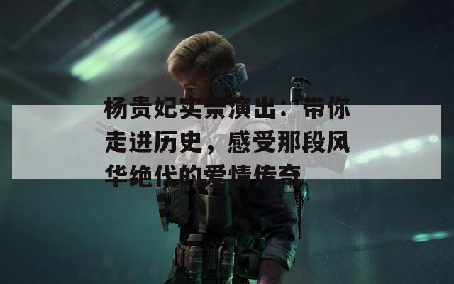 杨贵妃实景演出：带你走进历史，感受那段风华绝代的爱情传奇