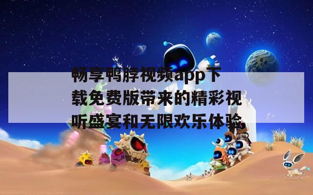 畅享鸭脖视频app下载免费版带来的精彩视听盛宴和无限欢乐体验