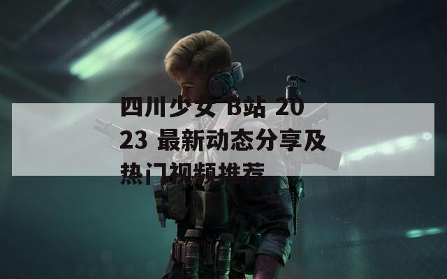 四川少女 B站 2023 最新动态分享及热门视频推荐