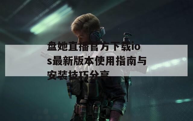 盘她直播官方下载ios最新版本使用指南与安装技巧分享