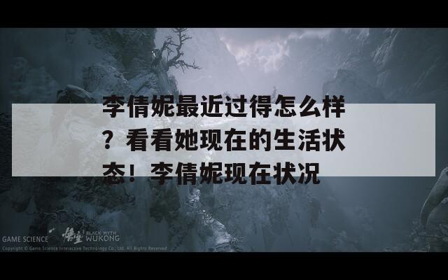 李倩妮最近过得怎么样？看看她现在的生活状态！李倩妮现在状况