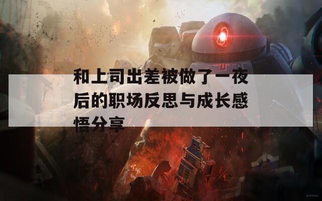和上司出差被做了一夜后的职场反思与成长感悟分享