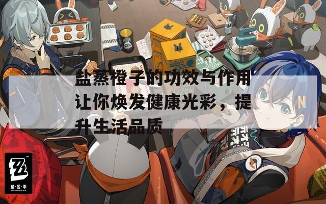 盐蒸橙子的功效与作用让你焕发健康光彩，提升生活品质