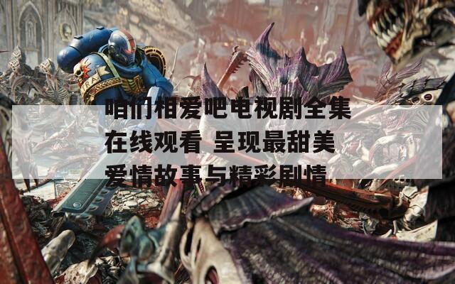 咱们相爱吧电视剧全集在线观看 呈现最甜美爱情故事与精彩剧情