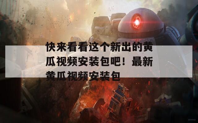 快来看看这个新出的黄瓜视频安装包吧！最新黄瓜视频安装包