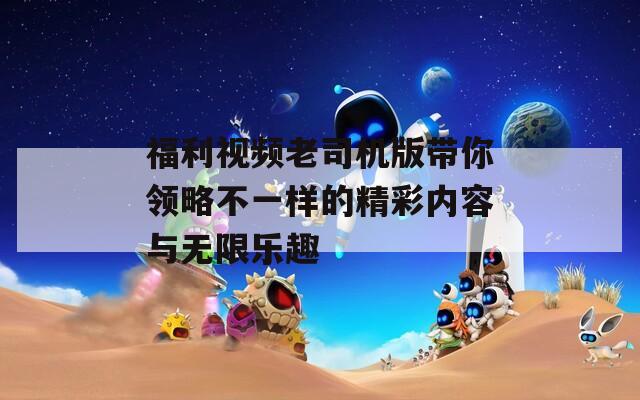 福利视频老司机版带你领略不一样的精彩内容与无限乐趣