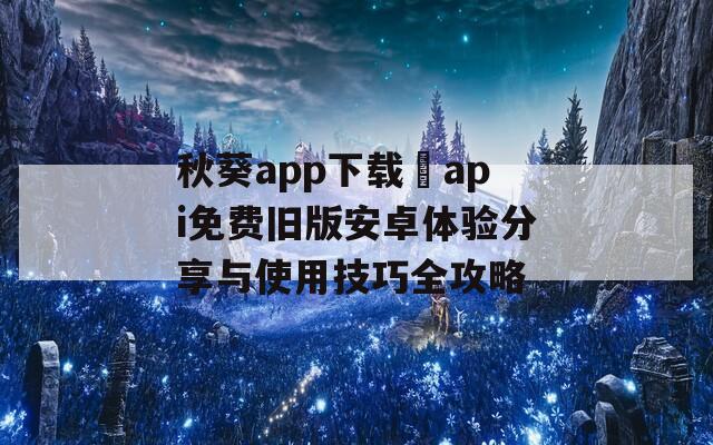 秋葵app下载汅api免费旧版安卓体验分享与使用技巧全攻略