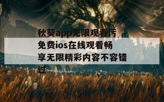 秋葵app无限观看污免费ios在线观看畅享无限精彩内容不容错过