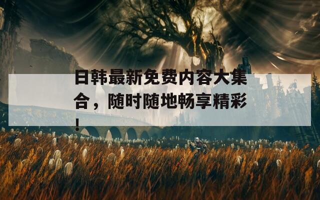 日韩最新免费内容大集合，随时随地畅享精彩！
