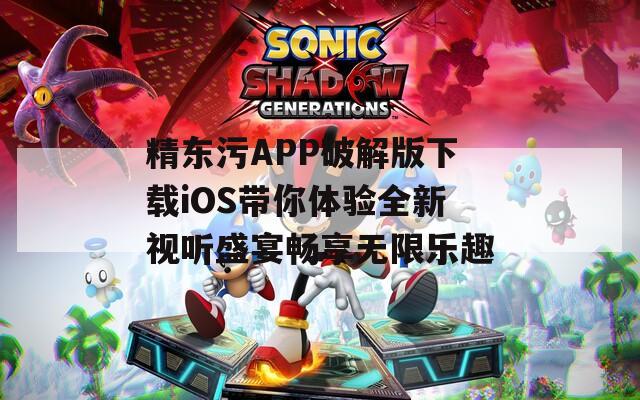 精东污APP破解版下载iOS带你体验全新视听盛宴畅享无限乐趣
