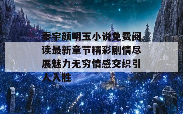 秦宇颜明玉小说免费阅读最新章节精彩剧情尽展魅力无穷情感交织引人入胜