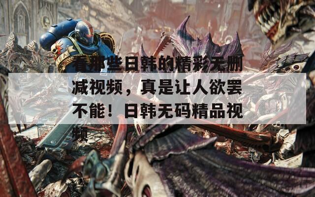 看那些日韩的精彩无删减视频，真是让人欲罢不能！日韩无码精品视频