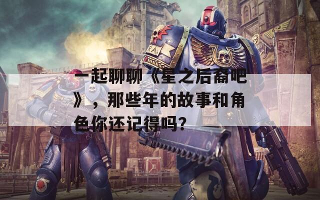 一起聊聊《星之后裔吧》，那些年的故事和角色你还记得吗？