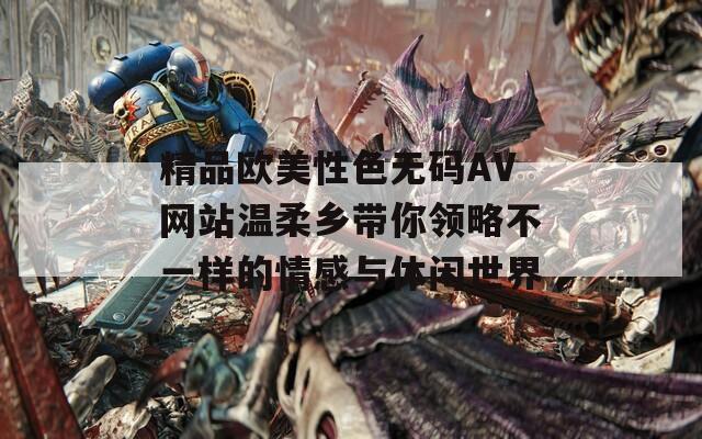 精品欧美性色无码AV网站温柔乡带你领略不一样的情感与休闲世界