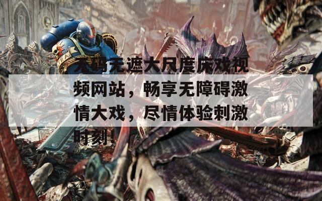 无码无遮大尺度床戏视频网站，畅享无障碍激情大戏，尽情体验刺激时刻！