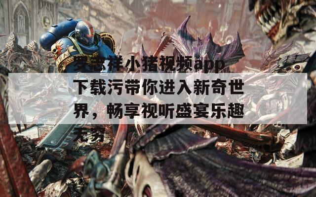 罗志祥小猪视频app下载污带你进入新奇世界，畅享视听盛宴乐趣无穷