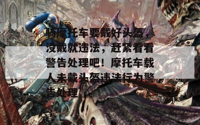 骑摩托车要戴好头盔，没戴就违法，赶紧看看警告处理吧！摩托车载人未戴头盔违法行为警告处理