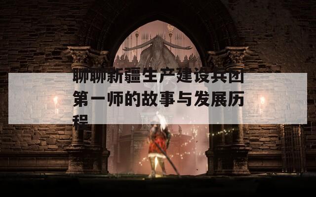 聊聊新疆生产建设兵团第一师的故事与发展历程