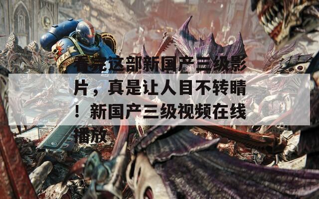 看完这部新国产三级影片，真是让人目不转睛！新国产三级视频在线播放