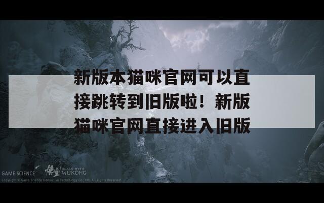 新版本猫咪官网可以直接跳转到旧版啦！新版猫咪官网直接进入旧版