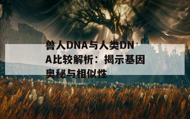 兽人DNA与人类DNA比较解析：揭示基因奥秘与相似性