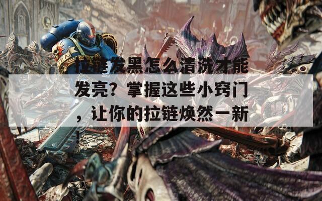拉链发黑怎么清洗才能发亮？掌握这些小窍门，让你的拉链焕然一新！