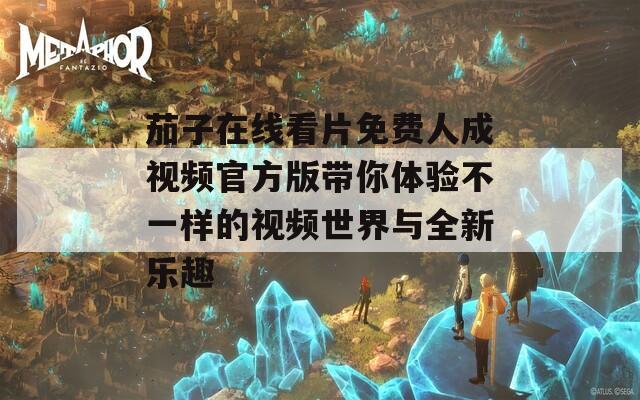 茄子在线看片免费人成视频官方版带你体验不一样的视频世界与全新乐趣