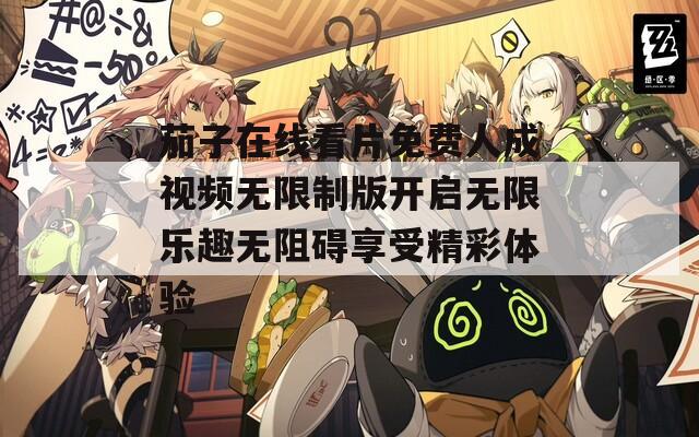 茄子在线看片免费人成视频无限制版开启无限乐趣无阻碍享受精彩体验