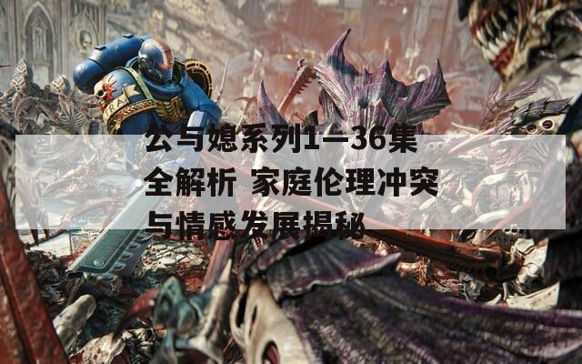公与媳系列1—36集全解析 家庭伦理冲突与情感发展揭秘