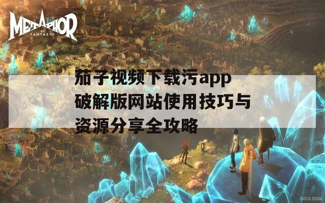 茄子视频下载污app破解版网站使用技巧与资源分享全攻略