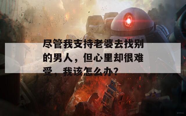 尽管我支持老婆去找别的男人，但心里却很难受，我该怎么办？