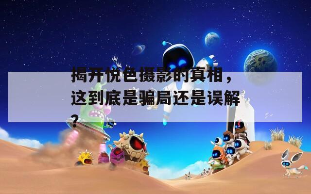揭开悦色摄影的真相，这到底是骗局还是误解？
