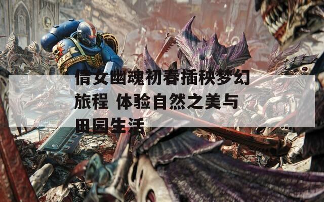 倩女幽魂初春插秧梦幻旅程 体验自然之美与田园生活