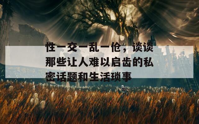 性一交一乱一伧，谈谈那些让人难以启齿的私密话题和生活琐事