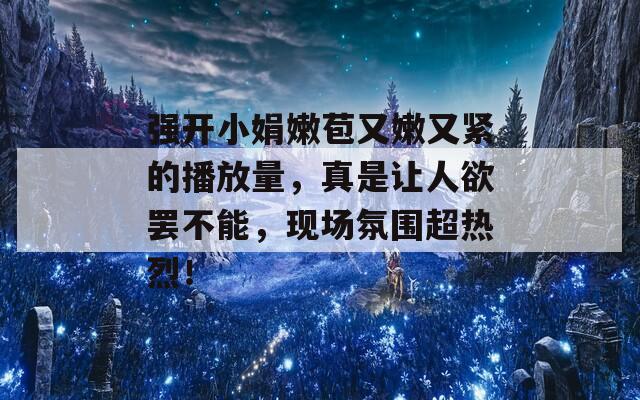 强开小娟嫩苞又嫩又紧的播放量，真是让人欲罢不能，现场氛围超热烈！