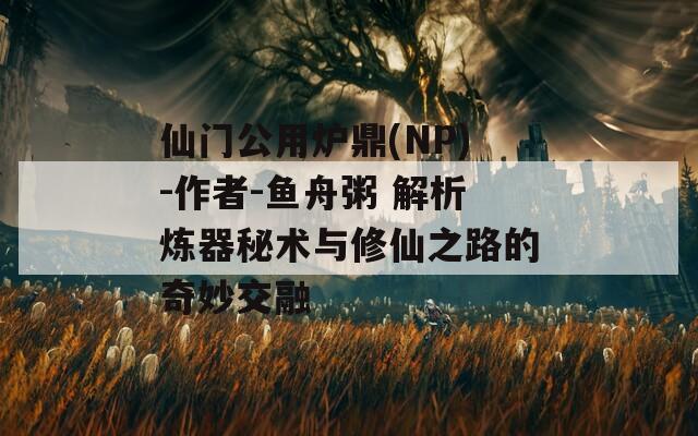 仙门公用炉鼎(NP)-作者-鱼舟粥 解析炼器秘术与修仙之路的奇妙交融