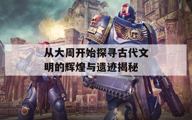 从大周开始探寻古代文明的辉煌与遗迹揭秘
