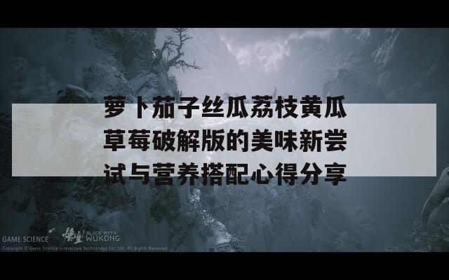 萝卜茄子丝瓜荔枝黄瓜草莓破解版的美味新尝试与营养搭配心得分享